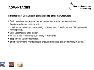 ADVANTAGES   Advantages of Vent units in comparison to other manufacturers Both cross flow heat exchanger and rotary heat exchanger are available.  Can be used as an outdoor unit. Low internal pressure loose with high efficient fans. Therefore a low SFP figure and running costs. Very user friendly large display All text in the control display normally in full words. Step less air volume regulation. Short delivery time (Vent units are produced in series and are normally in stock). 