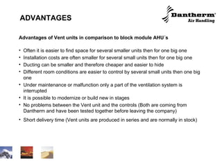 ADVANTAGES   Advantages of Vent units in comparison to block module AHU´s Often it is easier to find space for several smaller units then for one big one  Installation costs are often smaller for several small units then for one big one Ducting can be smaller and therefore cheaper and easier to hide Different room conditions are easier to control by several small units then one big one Under maintenance or malfunction only a part of the ventilation system is interrupted It is possible to modernize or build new in stages  No problems between the Vent unit and the controls (Both are coming from Dantherm and have been tested together before leaving the company)  Short delivery time (Vent units are produced in series and are normally in stock) 