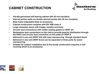 CABINET CONSTRUCTION Hot-dip galvanized self bearing cabinet with 50 mm insulation Internal partion walls are double skinned panels with 30 mm insulation Base frame (adjustable feets as accessory)  Cabinet construction complies with EN 1886 class A Large inspection doors with hinges, handles and locks Circular duct connections with rubber sealing gasket on VENT 2/4 Rectangular duct connections on the inlet to provide good air distribution through the filters and circular duct connection on the outlet on VENT 6 Delivered in one unit (VENT 2/4) with easy manoeuvring  through standard doors Delivered in one unit (VENT 6) but can be separated in three parts for easier manoeuvring  Suitable for outdoor installation due to the sturdy construction (requires a roof covering which is an accessory) 
