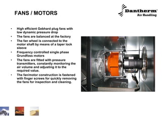 FANS / MOTORS High efficient Gebhard plug fans with low dynamic pressure drop The fans are balanced at the factory The fan wheel is connected to the motor shaft by means of a taper lock sleeve  Frequency controlled single phase Grundfoss motors The fans are fitted with pressure transmitters, constantly monitoring the air volume and adjusting it to the required value. The fan/motor construction is fastened with finger screws for quickly removing the fans for inspection and cleaning. 