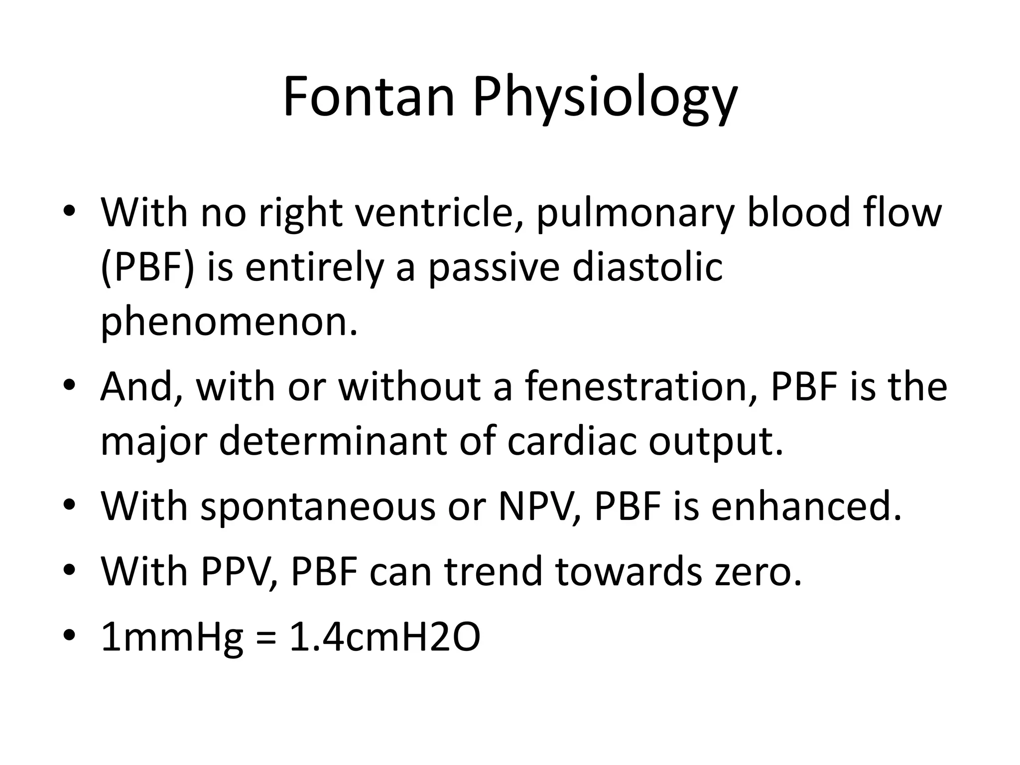 Fontan Physiology
• With no right ventricle, pulmonary blood flow
(PBF) is entirely a passive diastolic
phenomenon.
• And, with or without a fenestration, PBF is the
major determinant of cardiac output.
• With spontaneous or NPV, PBF is enhanced.
• With PPV, PBF can trend towards zero.
• 1mmHg = 1.4cmH2O

 