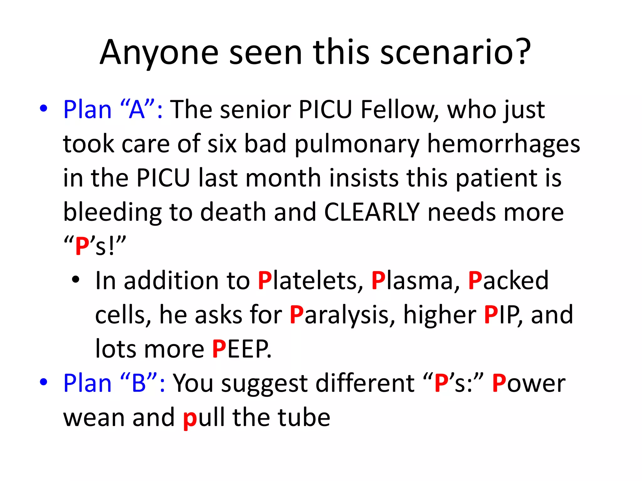 Anyone seen this scenario?
• Plan “A”: The senior PICU Fellow, who just
took care of six bad pulmonary hemorrhages
in the PICU last month insists this patient is
bleeding to death and CLEARLY needs more
“P’s!”
• In addition to Platelets, Plasma, Packed
cells, he asks for Paralysis, higher PIP, and
lots more PEEP.
• Plan “B”: You suggest different “P’s:” Power
wean and pull the tube

 