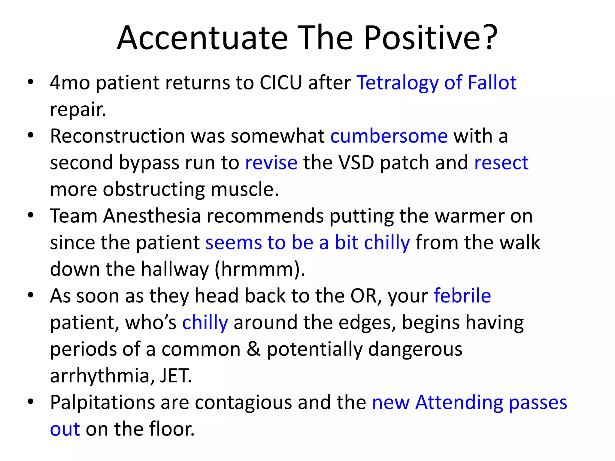 Accentuate The Positive?
• 4mo patient returns to CICU after Tetralogy of Fallot
repair.
• Reconstruction was somewhat cumbersome with a
second bypass run to revise the VSD patch and resect
more obstructing muscle.
• Team Anesthesia recommends putting the warmer on
since the patient seems to be a bit chilly from the walk
down the hallway (hrmmm).
• As soon as they head back to the OR, your febrile
patient, who’s chilly around the edges, begins having
periods of a common & potentially dangerous
arrhythmia, JET.
• Palpitations are contagious and the new Attending passes
out on the floor.

 