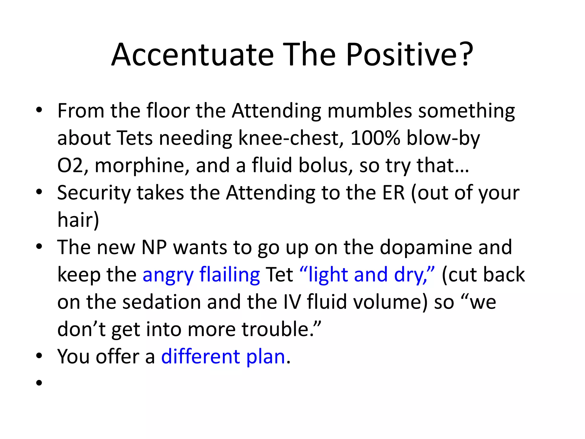 Accentuate The Positive?
• From the floor the Attending mumbles something
about Tets needing knee-chest, 100% blow-by
O2, morphine, and a fluid bolus, so try that…
• Security takes the Attending to the ER (out of your
hair)
• The new NP wants to go up on the dopamine and
keep the angry flailing Tet “light and dry,” (cut back
on the sedation and the IV fluid volume) so “we
don’t get into more trouble.”
• You offer a different plan.
•

 