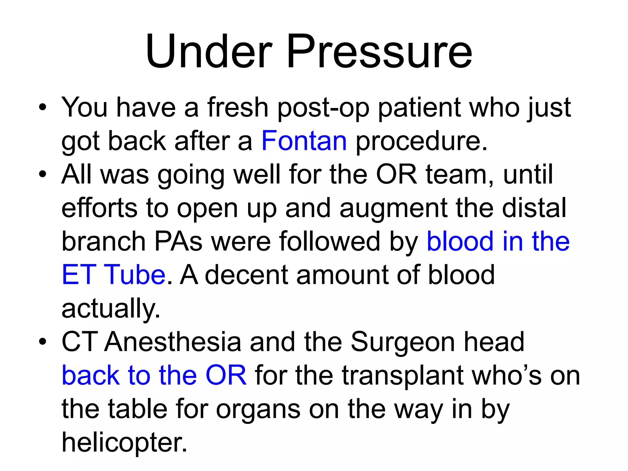 Under Pressure
• You have a fresh post-op patient who just
got back after a Fontan procedure.
• All was going well for the OR team, until
efforts to open up and augment the distal
branch PAs were followed by blood in the
ET Tube. A decent amount of blood
actually.
• CT Anesthesia and the Surgeon head
back to the OR for the transplant who’s on
the table for organs on the way in by
helicopter.

 