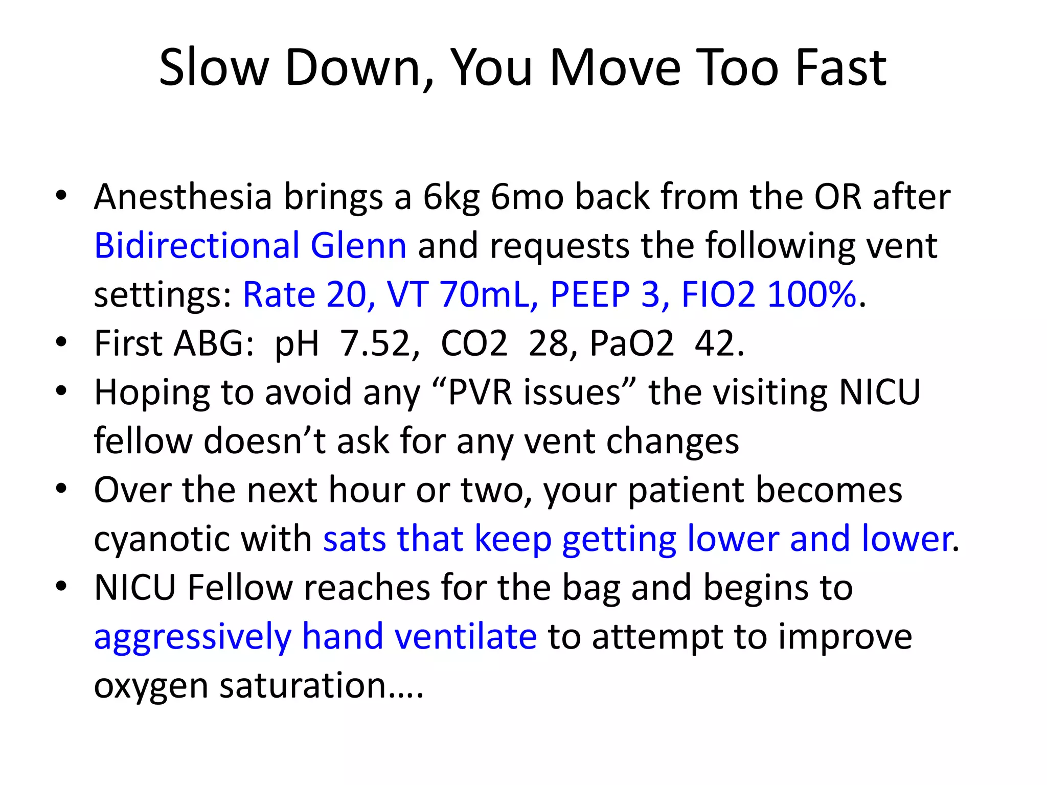 Slow Down, You Move Too Fast
• Anesthesia brings a 6kg 6mo back from the OR after
Bidirectional Glenn and requests the following vent
settings: Rate 20, VT 70mL, PEEP 3, FIO2 100%.
• First ABG: pH 7.52, CO2 28, PaO2 42.
• Hoping to avoid any “PVR issues” the visiting NICU
fellow doesn’t ask for any vent changes
• Over the next hour or two, your patient becomes
cyanotic with sats that keep getting lower and lower.
• NICU Fellow reaches for the bag and begins to
aggressively hand ventilate to attempt to improve
oxygen saturation….

 