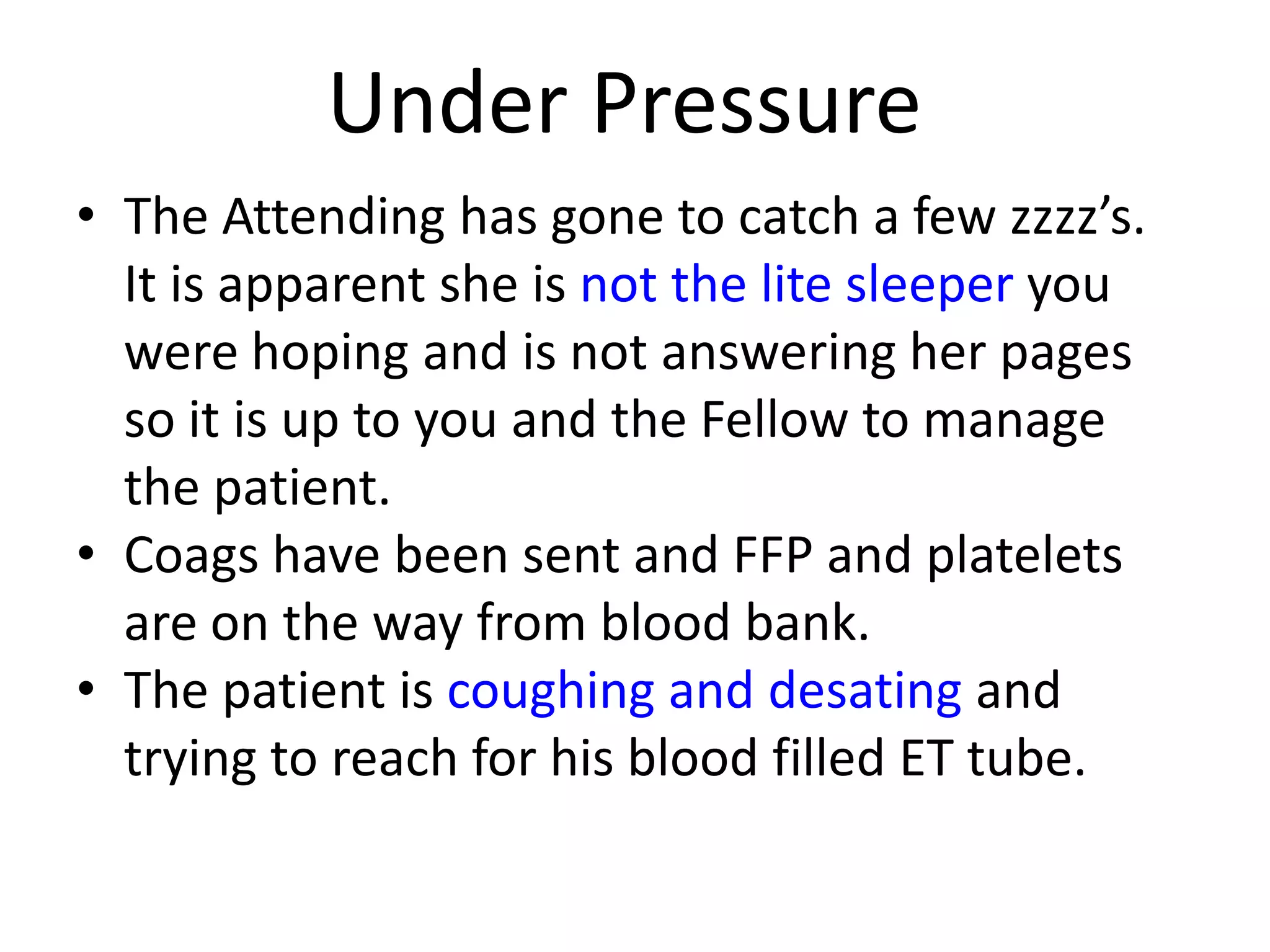 Under Pressure
• The Attending has gone to catch a few zzzz’s.
It is apparent she is not the lite sleeper you
were hoping and is not answering her pages
so it is up to you and the Fellow to manage
the patient.
• Coags have been sent and FFP and platelets
are on the way from blood bank.
• The patient is coughing and desating and
trying to reach for his blood filled ET tube.

 