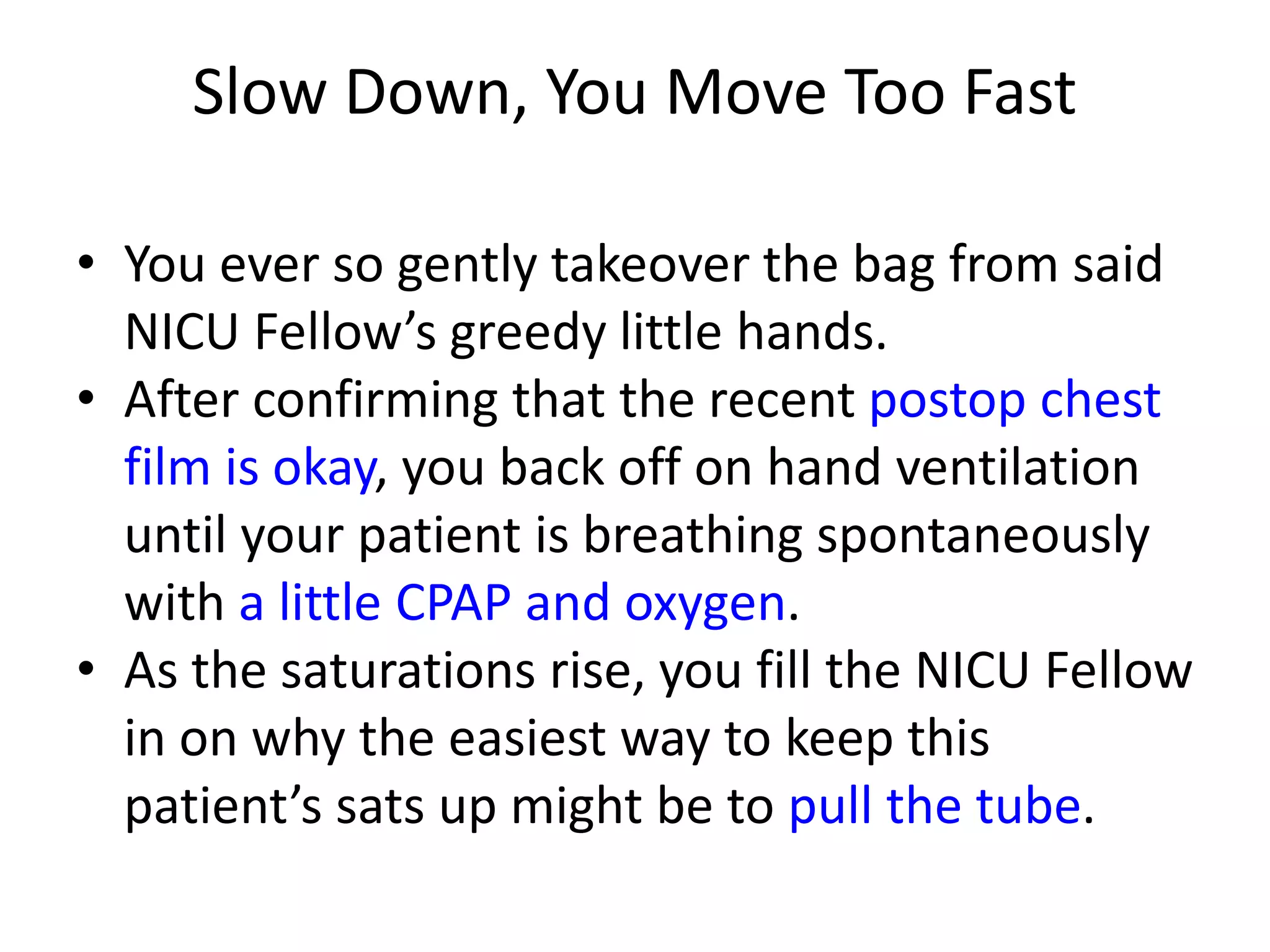 Slow Down, You Move Too Fast
• You ever so gently takeover the bag from said
NICU Fellow’s greedy little hands.
• After confirming that the recent postop chest
film is okay, you back off on hand ventilation
until your patient is breathing spontaneously
with a little CPAP and oxygen.
• As the saturations rise, you fill the NICU Fellow
in on why the easiest way to keep this
patient’s sats up might be to pull the tube.

 