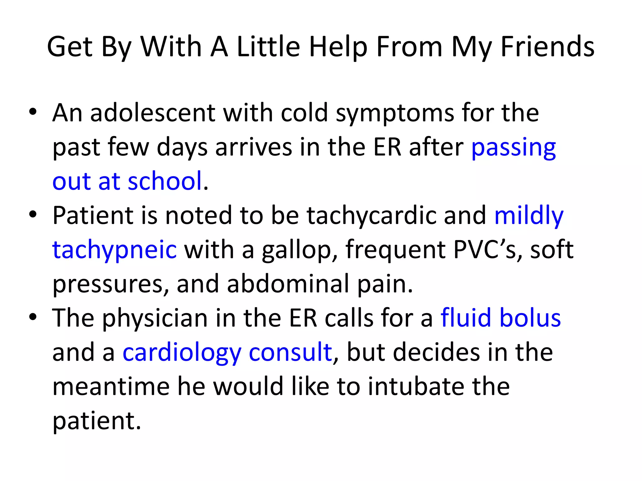 Get By With A Little Help From My Friends
• An adolescent with cold symptoms for the
past few days arrives in the ER after passing
out at school.
• Patient is noted to be tachycardic and mildly
tachypneic with a gallop, frequent PVC’s, soft
pressures, and abdominal pain.
• The physician in the ER calls for a fluid bolus
and a cardiology consult, but decides in the
meantime he would like to intubate the
patient.

 