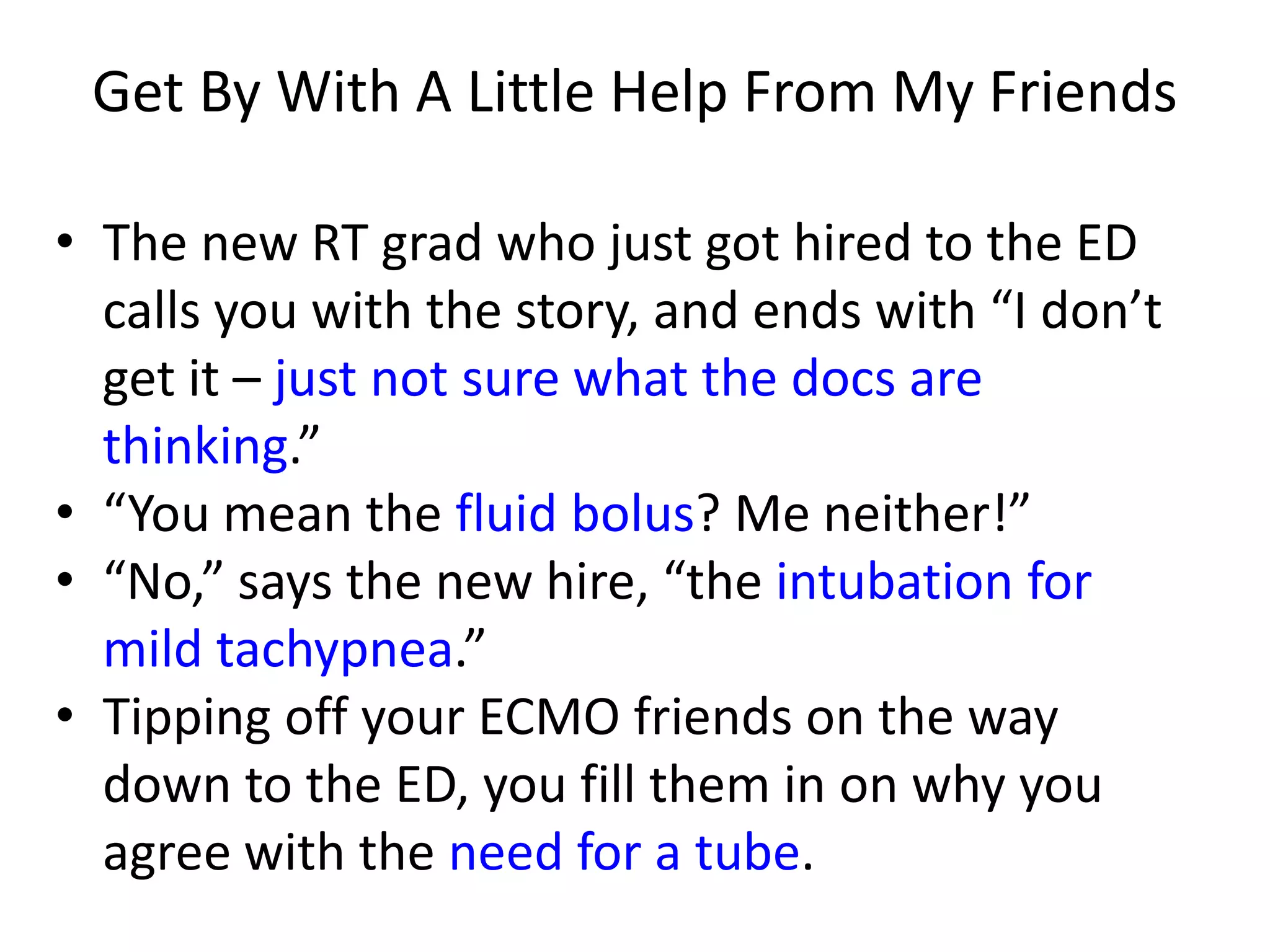 Get By With A Little Help From My Friends
• The new RT grad who just got hired to the ED
calls you with the story, and ends with “I don’t
get it – just not sure what the docs are
thinking.”
• “You mean the fluid bolus? Me neither!”
• “No,” says the new hire, “the intubation for
mild tachypnea.”
• Tipping off your ECMO friends on the way
down to the ED, you fill them in on why you
agree with the need for a tube.

 