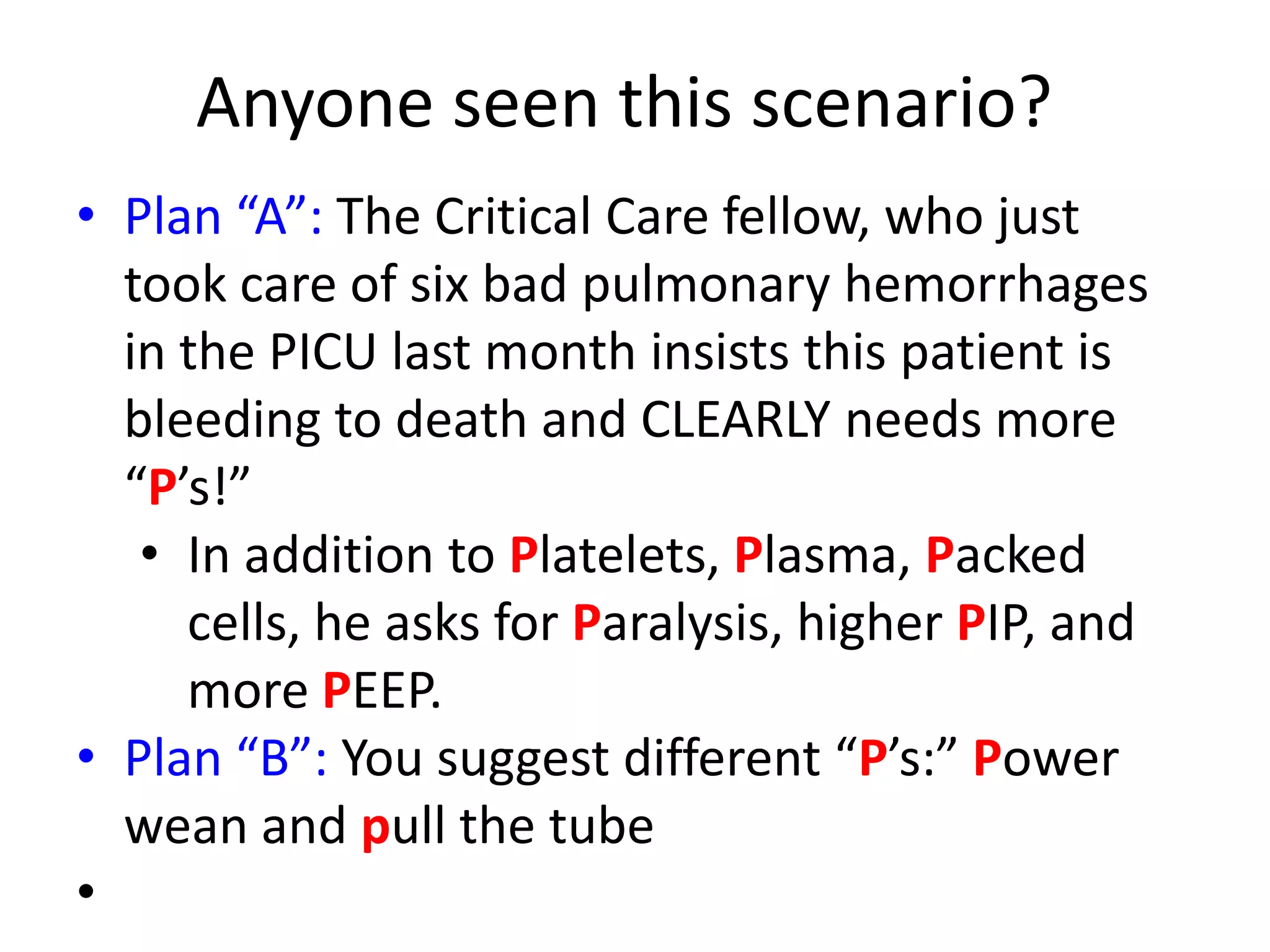 Anyone seen this scenario?
• Plan “A”: The Critical Care fellow, who just
took care of six bad pulmonary hemorrhages
in the PICU last month insists this patient is
bleeding to death and CLEARLY needs more
“P’s!”
• In addition to Platelets, Plasma, Packed
cells, he asks for Paralysis, higher PIP, and
more PEEP.
• Plan “B”: You suggest different “P’s:” Power
wean and pull the tube
•

 