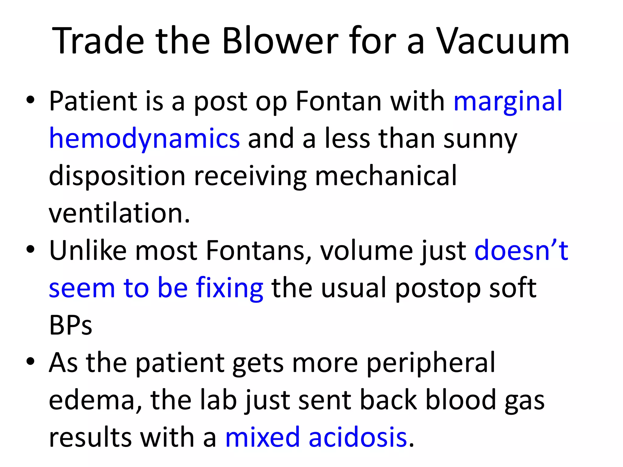 Trade the Blower for a Vacuum
• Patient is a post op Fontan with marginal
hemodynamics and a less than sunny
disposition receiving mechanical
ventilation.
• Unlike most Fontans, volume just doesn’t
seem to be fixing the usual postop soft
BPs
• As the patient gets more peripheral
edema, the lab just sent back blood gas
results with a mixed acidosis.

 