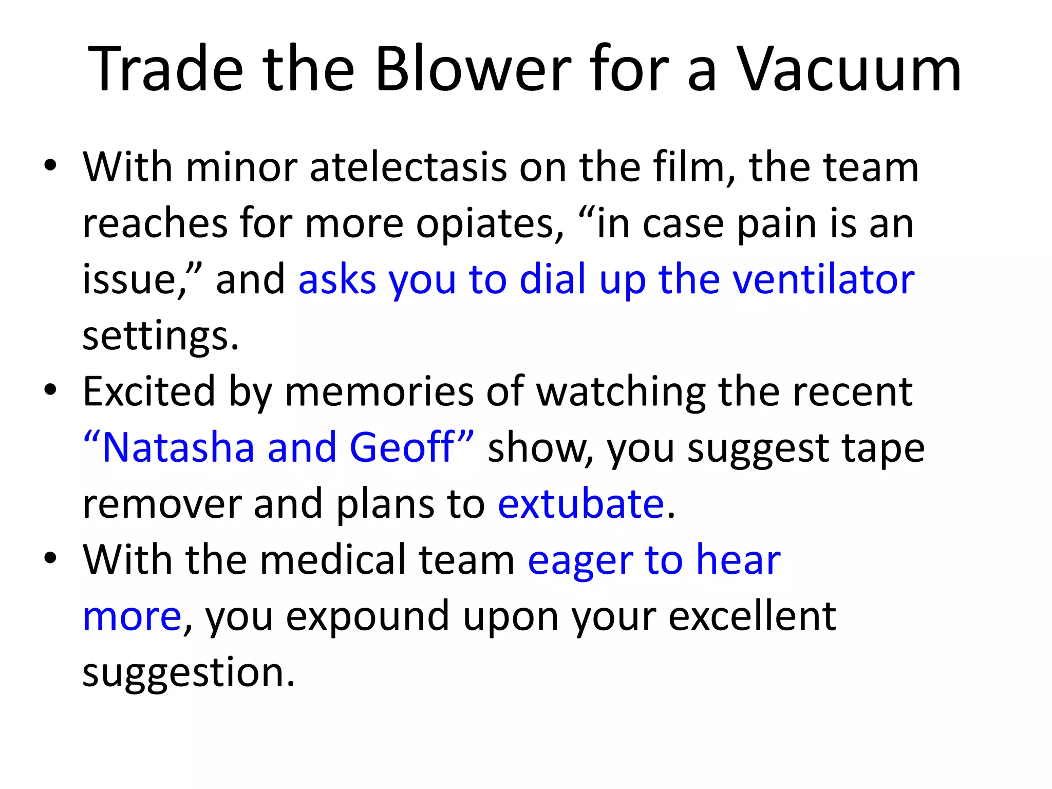 Trade the Blower for a Vacuum
• With minor atelectasis on the film, the team
reaches for more opiates, “in case pain is an
issue,” and asks you to dial up the ventilator
settings.
• Excited by memories of watching the recent
“Natasha and Geoff” show, you suggest tape
remover and plans to extubate.
• With the medical team eager to hear
more, you expound upon your excellent
suggestion.

 