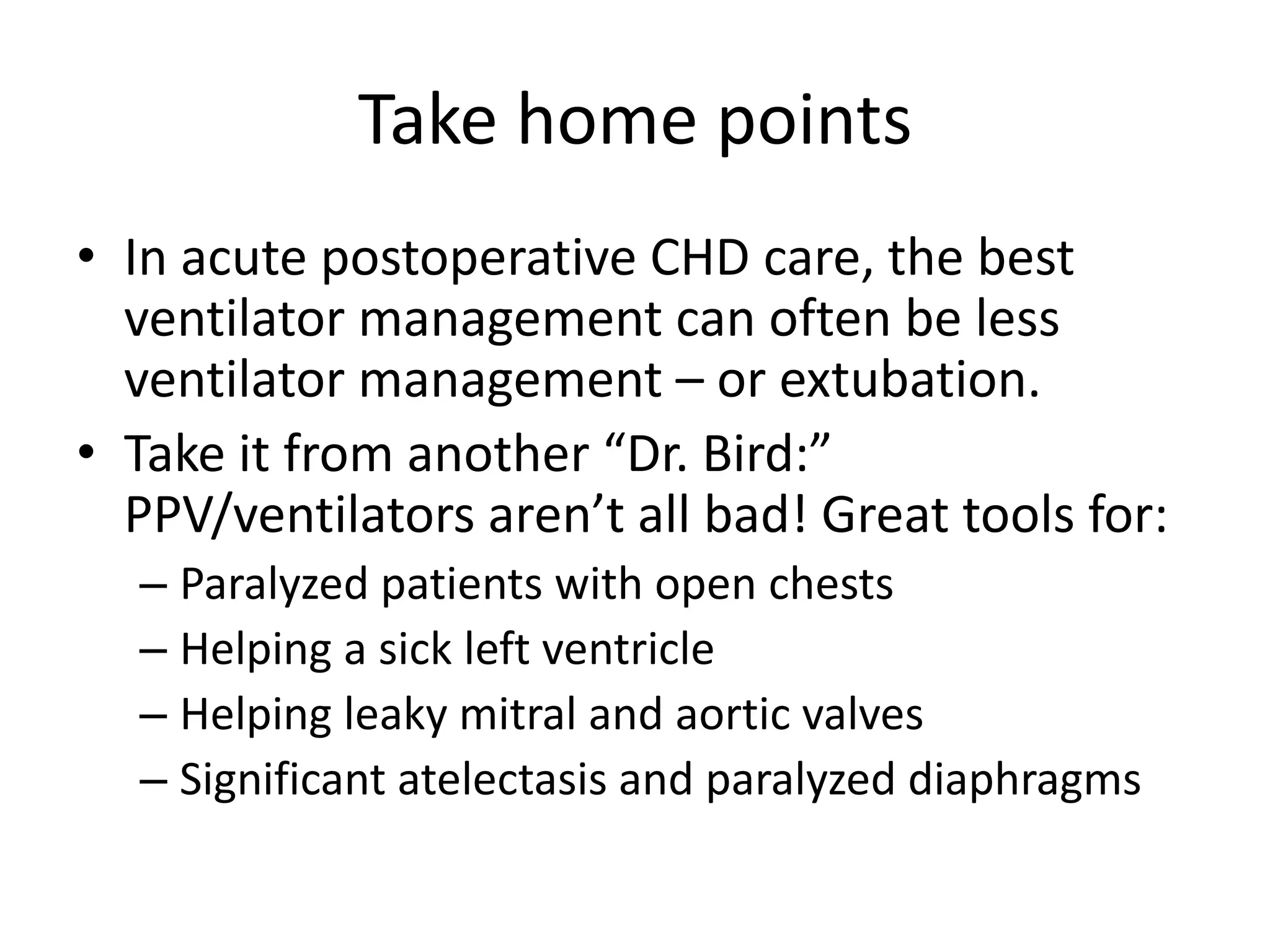 Take home points
• In acute postoperative CHD care, the best
ventilator management can often be less
ventilator management – or extubation.
• Take it from another “Dr. Bird:”
PPV/ventilators aren’t all bad! Great tools for:
– Paralyzed patients with open chests
– Helping a sick left ventricle
– Helping leaky mitral and aortic valves
– Significant atelectasis and paralyzed diaphragms

 