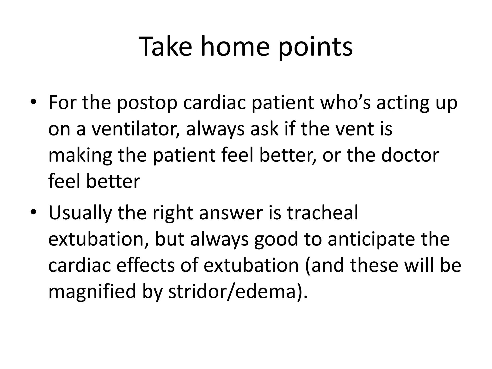 Take home points
• For the postop cardiac patient who’s acting up
on a ventilator, always ask if the vent is
making the patient feel better, or the doctor
feel better
• Usually the right answer is tracheal
extubation, but always good to anticipate the
cardiac effects of extubation (and these will be
magnified by stridor/edema).

 