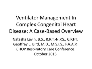 Ventilator Management In
Complex Congenital Heart
Disease: A Case-Based Overview
Natasha Lavin, B.S., R.R.T.-N.P.S., C.P.F.T.
Geoffrey L. Bird, M.D., M.S.I.S., F.A.A.P.
CHOP Respiratory Care Conference
October 2013

 