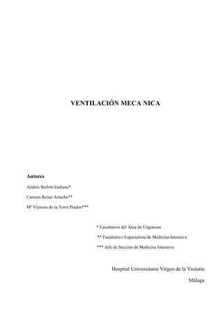 VENTILACIÓN MECA NICA




Autores

Andrés Buforn Galiana*

Carmen Reina Artacho**

Mª Victoria de la Torre Prados***



                                    * Facultativo del Area de Urgencias

                                    ** Facultativo Especialista de Medicina Intensiva

                                    *** Jefe de Sección de Medicina Intensiva



                                            Hospital Universitario Virgen de la Victoria

                                                                                        Málaga
 