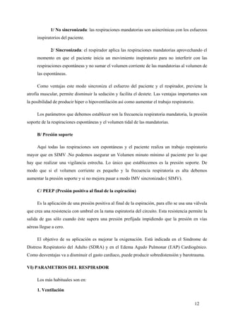 1/ No sincronizada: las respiraciones mandatorias son asincrónicas con los esfuerzos
     inspiratorios del paciente.

             2/ Sincronizada: el respirador aplica las respiraciones mandatorias aprovechando el
     momento en que el paciente inicia un movimiento inspiratorio para no interferir con las
     respiraciones espontáneas y no sumar el volumen corriente de las mandatorias al volumen de
     las espontáneas.

     Como ventajas este modo sincroniza el esfuerzo del paciente y el respirador, previene la
atrofia muscular, permite disminuir la sedación y facilita el destete. Las ventajas importantes son
la posibilidad de producir hiper o hipoventilación así como aumentar el trabajo respiratorio.

     Los parámetros que debemos establecer son la frecuencia respiratoria mandatoria, la presión
soporte de la respiraciones espontáneas y el volumen tidal de las mandatorias.

     B/ Presión soporte

     Aquí todas las respiraciones son espontáneas y el paciente realiza un trabajo respiratorio
mayor que en SIMV .No podemos asegurar un Volumen minuto mínimo al paciente por lo que
hay que realizar una vigilancia estrecha. Lo único que establecemos es la presión soporte. De
modo que si el volumen corriente es pequeño y la frecuencia respiratoria es alta debemos
aumentar la presión soporte y si no mejora pasar a modo IMV sincronizado ( SIMV).

     C/ PEEP (Presión positiva al final de la espiración)

     Es la aplicación de una presión positiva al final de la espiración, para ello se usa una válvula
que crea una resistencia con umbral en la rama espiratoria del circuito. Esta resistencia permite la
salida de gas sólo cuando éste supera una presión prefijada impidiendo que la presión en vías
aéreas llegue a cero.

     El objetivo de su aplicación es mejorar la oxigenación. Está indicada en el Sindrome de
Distress Respiratorio del Adulto (SDRA) y en el Edema Agudo Pulmonar (EAP) Cardiogénico.
Como desventajas va a disminuir el gasto cardiaco, puede producir sobredistensión y barotrauma.

VI) PARAMETROS DEL RESPIRADOR

     Los más habituales son en:

     1. Ventilación


                                                                                                12
 