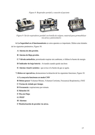 Figura 8: Respirador portátil y conexión al paciente




      Figura 9: Set de respiradores portátil con botella de oxígeno, material para permeabilizar
                                      vía aérea y pulsioxímetro

     6. La Seguridad en el funcionamiento en estos aparatos es importante. Deben estar dotados
de los siguientes parámetros, Figura 10:

       A/ Alarma de alta presión.

       B/ Alarma de Baja presión.

       C/ Válvula antiasfixia: permitiendo respirar aire ambiente, si fallara la fuente de energía

       D/ Indicador de baja batería : Avisando cuando quede una hora

       E/ Alarma visual ó acústica : que avisa si la fuente de gas se agota.

     7. Deben ser operativos, destacaremos la dotación de los siguientes funciones, Figura 10:

       A/ La mayoría funcionan en modo CMV
       B/ Deben poseer Volumen Minuto, Volumen Corriente, Frecuencia Respiratoria y FiO2
       C/ Forma de ciclado por tiempo.
       D/ Frecuencia: respiraciones por minuto.
       E/ Relación I:E
       F/ Pico de Flujo
       G/ PEEP
       H/ Alarmas
       I/ Monitorización de presión vía aérea.




                                                                                             17
 