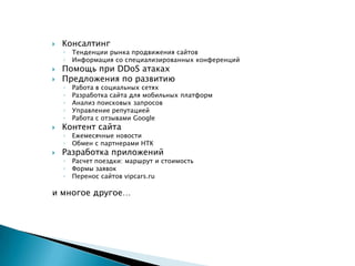    Консалтинг
    ◦   Тенденции рынка продвижения сайтов
    ◦   Информация со специализированных конференций
   Помощь при DDoS атаках
   Предложения по развитию
    ◦   Работа в социальных сетях
    ◦   Разработка сайта для мобильных платформ
    ◦   Анализ поисковых запросов
    ◦   Управление репутацией
    ◦   Работа с отзывами Google
   Контент сайта
    ◦   Ежемесячные новости
    ◦   Обмен с партнерами НТК
   Разработка приложений
    ◦   Расчет поездки: маршрут и стоимость
    ◦   Формы заявок
    ◦   Перенос сайтов vipcars.ru

и многое другое…
 