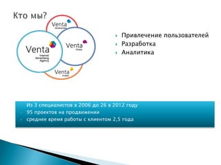    Привлечение пользователей
                                        Разработка
                                        Аналитика




   Из 3 специалистов в 2006 до 26 в 2012 году
   95 проектов на продвижении
   среднее время работы с клиентом 2,5 года
 