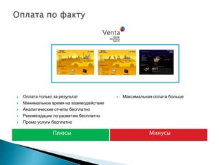    Оплата только за результат               Максимальная оплата больше
   Минимальное время на взаимодействие
   Аналитические отчеты бесплатно
   Рекомендации по развитию бесплатно
   Промо услуги бесплатно

                Плюсы                                    Минусы
 