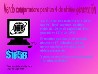 La PC tiene una memoria de 1GB es una PC  intel  selerium  un disco rígido de 120 gb de capacidad. Trae gravado re CD y de  DVD. El monitor que trae ,es de pantalla plasma de 17  pulgadas ,trae un  mouse analógico, el teclado es de ultima generación . Y para los mas chicos   te trae de regalo 1 joysting analógico. Vendo computadora pentiun 4 de ultima generación Para mas información  ir a Lope de Vega 4468 $1658 