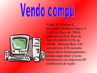 Vendo PC Pentium 4, procesador Windows Vista a  $ 2.850 con Disco de 120Gb, grabadora de Dvd, Placa de video RADEON 9.250, de  256Mb , Memoria Ram 1Gb con antivirus AVG incluido, mouse óptico Genius,parlantes, teclado negro plano y teclas multifunción con impresora HP multifuncion de regalo Vendo compu 