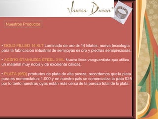Nuestros Productos GOLD FILLED 14 KLT  Laminado de oro de 14 kilates, nueva tecnología para la fabricación industrial de semijoyas en oro y piedras semipreciosas. ACERO STAINLESS STEEL 316L  Nueva línea vanguardista que utiliza un material muy noble y de excelente calidad. PLATA (950)  productos de plata de alta pureza, recordemos que la plata pura es nomenclatura 1.000 y en nuestro país se comercializa la plata 925 por lo tanto nuestras joyas están más cerca de la pureza total de la plata. 