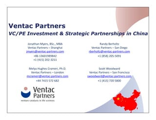 Ventac Partners
VC/PE Investment & Strategic Partnerships in China
Melya Hughes Crameri, Ph.D.
Ventac Partners – London
mcrameri@ventac-partners.com
+44 7415 572 682
Jonathan Myers, BSc., MBA
Ventac Partners – Shanghai
jmyers@ventac-partners.com
+86 13601989842
+1 (415) 202-3211
Scott Woodward
Ventac Partners – San Francisco
swoodward@ventac-partners.com
+1 (415) 720 5800
Randy Berholtz
Ventac Partners – San Diego
rberholtz@ventac-partners.com
+1 (858) 205-5091
 