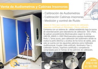 Venta de Audiometros y Cabinas Insonoras
Bioingeniería
&
- Calibración de Audiometros
- Calibración Cabinas insonoras
- Medición y control de Ruido
Únicos en Perú que cuenta con sistema de calibración,
Ingeniero certificado en Metrología - Patron calibrado
Contamos con un sistema de calidad establecido bajo la norma
de estandarización para laboratorios de calibración ISO 17025.
Se aplican procedimiento Electroacustico según la norma
UNE-EN_60645-1=2002 Electroacustica equipos Audiologicos.
Parte 1: tonos puros, para calibración del audiómetro donde se
evalúa la parte eléctrica y acústica de los tonos de salida, para
esto se cuenta con los siguientes patrones como Calibrador
multifuncional, Coupler (oído artificial), Sonómetro Tipo 1,
Calibrador Sonoro, Ingeniero certificado y competencia
comprobada para el manejo de los patrones de calibración.
INFORMES
9760 41100
(01) 583 7098
 
