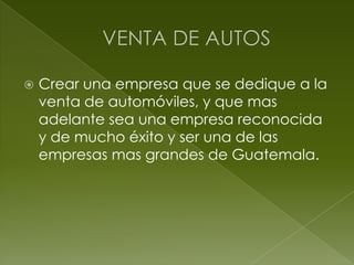 VENTA DE AUTOS  Crear una empresa que se dedique a la venta de automóviles, y que mas adelante sea una empresa reconocida y de mucho éxito y ser una de las empresas mas grandes de Guatemala.  