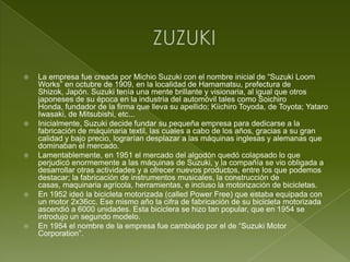 ZUZUKILa empresa fue creada por Michio Suzuki con el nombre inicial de “Suzuki Loom Works” en octubre de 1909, en la localidad de Hamamatsu, prefectura de Shizok, Japón. Suzuki tenía una mente brillante y visionaria, al igual que otros japoneses de su época en la industria del automóvil tales como Soichiro Honda, fundador de la firma que lleva su apellido; Kiichiro Toyoda, de Toyota; Yataro Iwasaki, de Mitsubishi, etc...Inicialmente, Suzuki decide fundar su pequeña empresa para dedicarse a la fabricación de máquinaria textil, las cuales a cabo de los años, gracias a su gran calidad y bajo precio, lograrían desplazar a las máquinas inglesas y alemanas que dominaban el mercado.Lamentablemente, en 1951 el mercado del algodón quedó colapsado lo que perjudicó enormemente a las máquinas de Suzuki, y la compañía se vio obligada a desarrollar otras actividades y a ofrecer nuevos productos, entre los que podemos destacar; la fabricación de instrumentos musicales, la construcción de casas, maquinaria agrícola, herramientas, e incluso la motorización de bicicletas.En 1952 ideó la bicicleta motorizada (called Power Free) que estaba equipada con un motor 2x36cc. Ese mismo año la cifra de fabricación de su bicicleta motorizada ascendió a 6000 unidades. Esta biciclera se hizo tan popular, que en 1954 se introdujo un segundo modelo.En 1954 el nombre de la empresa fue cambiado por el de “Suzuki Motor Corporation”.