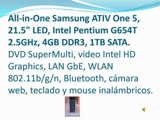 All-in-One Samsung ATIV One 5,
21.5" LED, Intel Pentium G654T
2.5GHz, 4GB DDR3, 1TB SATA.
DVD SuperMulti, video Intel HD
Graphics, LAN GbE, WLAN
802.11b/g/n, Bluetooth, cámara
web, teclado y mouse inalámbricos.
 