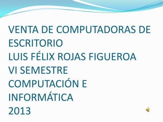 VENTA DE COMPUTADORAS DE
ESCRITORIO
LUIS FÉLIX ROJAS FIGUEROA
VI SEMESTRE
COMPUTACIÓN E
INFORMÁTICA
2013
 