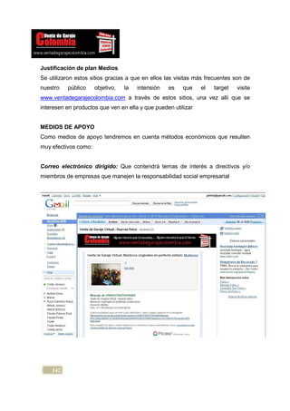 Justificación de plan Medios
Se utilizaron estos sitios gracias a que en ellos las visitas más frecuentes son de
nuestro   público     objetivo,   la   intensión   es   que    el   target   visite
www.ventadegarajecolombia.com a través de estos sitios, una vez allí que se
interesen en productos que ven en ella y que pueden utilizar


MEDIOS DE APOYO
Como medios de apoyo tendremos en cuenta métodos económicos que resulten
muy efectivos como:


Correo electrónico dirigido: Que contendrá temas de interés a directivos y/o
miembros de empresas que manejen la responsabilidad social empresarial




    142
 