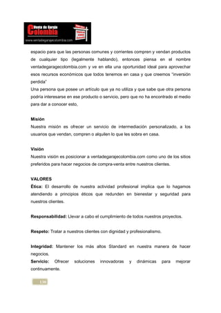 espacio para que las personas comunes y corrientes compren y vendan productos
de cualquier tipo (legalmente hablando), entonces piensa en el nombre
ventadegaragecolombia.com y ve en ella una oportunidad ideal para aprovechar
esos recursos económicos que todos tenemos en casa y que creemos “inversión
perdida”
Una persona que posee un artículo que ya no utiliza y que sabe que otra persona
podría interesarse en ese producto o servicio, pero que no ha encontrado el medio
para dar a conocer esto,


Misión
Nuestra misión es ofrecer un servicio de intermediación personalizado, a los
usuarios que vendan, compren o alquilen lo que les sobra en casa.


Visión
Nuestra visión es posicionar a ventadegarajecolombia.com como uno de los sitios
preferidos para hacer negocios de compra-venta entre nuestros clientes.


VALORES
Ética: El desarrollo de nuestra actividad profesional implica que lo hagamos
atendiendo a principios éticos que redunden en bienestar y seguridad para
nuestros clientes.


Responsabilidad: Llevar a cabo el cumplimiento de todos nuestros proyectos.


Respeto: Tratar a nuestros clientes con dignidad y profesionalismo.


Integridad: Mantener los más altos Standard en nuestra manera de hacer
negocios.
Servicio:   Ofrecer   soluciones   innovadoras    y   dinámicas       para   mejorar
continuamente.


    130
 