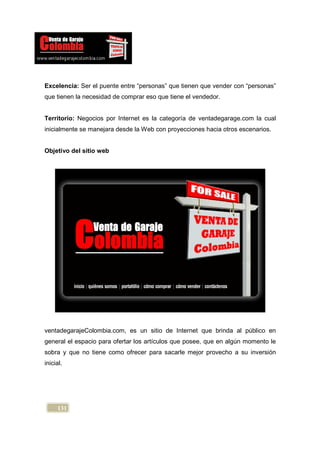 Excelencia: Ser el puente entre “personas” que tienen que vender con “personas”
que tienen la necesidad de comprar eso que tiene el vendedor.


Territorio: Negocios por Internet es la categoría de ventadegarage.com la cual
inicialmente se manejara desde la Web con proyecciones hacia otros escenarios.


Objetivo del sitio web




ventadegarajeColombia.com, es un sitio de Internet que brinda al público en
general el espacio para ofertar los artículos que posee, que en algún momento le
sobra y que no tiene como ofrecer para sacarle mejor provecho a su inversión
inicial.




     131
 