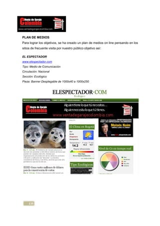 PLAN DE MEDIOS
Para lograr los objetivos, se ha creado un plan de medios on line pensando en los
sitios de frecuente visita por nuestro público objetivo así:

EL ESPECTADOR
www.elespectador.com
Tipo: Medio de Comunicación
Circulación: Nacional
Sección: Ecológico
Pieza: Banner Desplegable de 1000x40 a 1000x250




     135
 