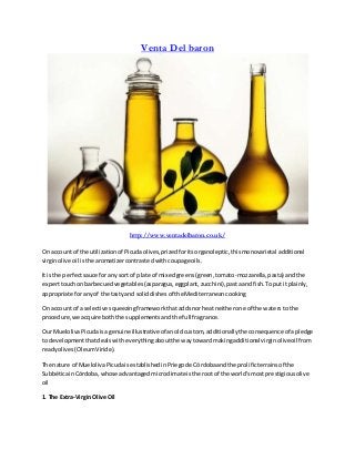 Venta Del baron
http://www.ventadelbaron.co.uk/
On account of the utilizationof Picudaolives,prizedforitsorganoleptic,thismonovarietal additional
virginolive oil isthe aromatizercontrastedwithcoupageoils.
It isthe perfectsauce forany sortof plate of mixedgreens(green,tomato-mozzarella,pasta) andthe
experttouchonbarbecuedvegetables(asparagus,eggplant,zucchini),pastaandfish.Toputit plainly,
appropriate foranyof the tasty and soliddishesof the Mediterraneancooking
On account of a selective squeezingframeworkthataddsnorheatneitherone of the watersto the
procedure,we acquire boththe supplementsand the full fragrance.
Our MuelolivaPicudaisagenuine illustrativeof anoldcustom, additionallythe consequence of apledge
to developmentthatdealswitheverythingaboutthe waytowardmakingadditional virginoliveoil from
readyolives(OleumViride).
The nature of MuelolivaPicudaisestablishedinPriegode Córdobaandthe prolificterrainsof the
SubbéticainCórdoba,whose advantagedmicroclimateisthe rootof the world'smost prestigiousolive
oil
1. The Extra-VirginOlive Oil
 