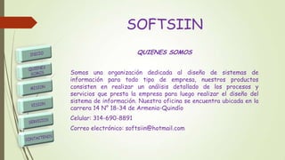 SOFTSIIN
QUIENES SOMOS
Somos una organización dedicada al diseño de sistemas de
información para todo tipo de empresa, nuestros productos
consisten en realizar un análisis detallado de los procesos y
servicios que presta la empresa para luego realizar el diseño del
sistema de información. Nuestra oficina se encuentra ubicada en la
carrera 14 N° 18-34 de Armenia-Quindío
Celular: 314-690-8891
Correo electrónico: softsiin@hotmail.com
 