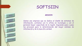 SOFTSIIN
MISION
Somos una empresa que se dedica al diseño de sistemas de
información, contamos con lo ultimo en tecnología y con el
personal mejor capacitado de la región. Siguiendo paso a paso
los procesos para la determinación del mejor sistema de
información y de la mas alta calidad.
 
