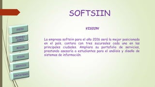 SOFTSIIN
VISION
La empresa softsiin para el año 2016 será la mejor posicionada
en el país, contara con tres sucursales cada una en las
principales ciudades. Ampliara su portafolio de servicios,
prestando asesoría a estudiantes para el análisis y diseño de
sistemas de información.
 