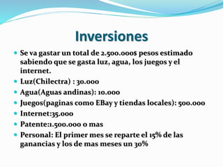 Inversiones 
 Se va gastar un total de 2.500.000$ pesos estimado 
sabiendo que se gasta luz, agua, los juegos y el 
internet. 
 Luz(Chilectra) : 30.000 
 Agua(Aguas andinas): 10.000 
 Juegos(paginas como EBay y tiendas locales): 500.000 
 Internet:35.000 
 Patente:1.500.000 o mas 
 Personal: El primer mes se reparte el 15% de las 
ganancias y los de mas meses un 30% 
 