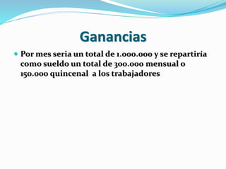 Ganancias 
 Por mes seria un total de 1.000.000 y se repartiría 
como sueldo un total de 300.000 mensual o 
150.000 quincenal a los trabajadores 
 