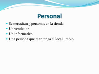 Personal 
 Se necesitan 3 personas en la tienda 
 Un vendedor 
 Un informático 
 Una persona que mantenga el local limpio 
 
