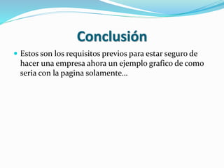 Conclusión 
 Estos son los requisitos previos para estar seguro de 
hacer una empresa ahora un ejemplo grafico de como 
seria con la pagina solamente… 
