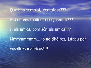 Què t’ha semblat, Ventafocs??? Ara entens moltes coses, veritat??? I, els amics, com són els amics??? Mmmmmmmm… jo no diré res, jutgeu per  vosaltres mateixos!!!!  