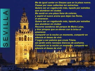 Me da igual cantar en Sierpes que en la plaza nueva. Pasear por esas callecitas tan estrechas. Quiero ser un vagabundo más, tapado por estrellas que alumbran mi ciudad. Me senté en una plaza llena de colores, y aspiré el suave aroma que dejan las flores, al amanecer. Quiero ser un vagabundo más, tapado por estrellas que alumbran mi ciudad. Recorrer senderos del parque de María Luisa, y tirar piropos que se eleven con la brisa al amanecer. Compartir en la noche un momento, compartir en silencio el deseo de vivir. Y jugar a ser paloma que cruza Triana, ser jardín entre naranjos blancos de azahares. Compartir en la noche un momento, compartir en silencio el deseo de vivir.   S E V I L L A 