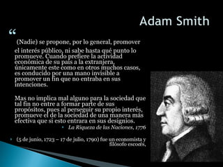 “ (Nadie) se propone, por lo general, promover el interés público, ni sabe hasta qué punto lo promueve. Cuando prefiere la actividad económica de su país a la extranjera, únicamente este como en otros muchos casos, es conducido por una mano invisible a promover un fin que no entraba en sus intenciones.  Mas no implica mal alguno para la sociedad que tal fin no entre a formar parte de sus propósitos, pues al perseguir su propio interés, promueve el de la sociedad de una manera más efectiva que si esto entrara en sus designios.  La Riqueza de las Naciones, 1776 (5 de junio, 1723 – 17 de julio, 1790) fue un economista y filósofo escocés, 